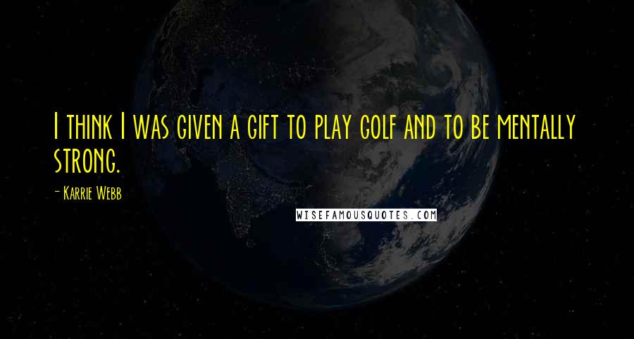 Karrie Webb Quotes: I think I was given a gift to play golf and to be mentally strong.