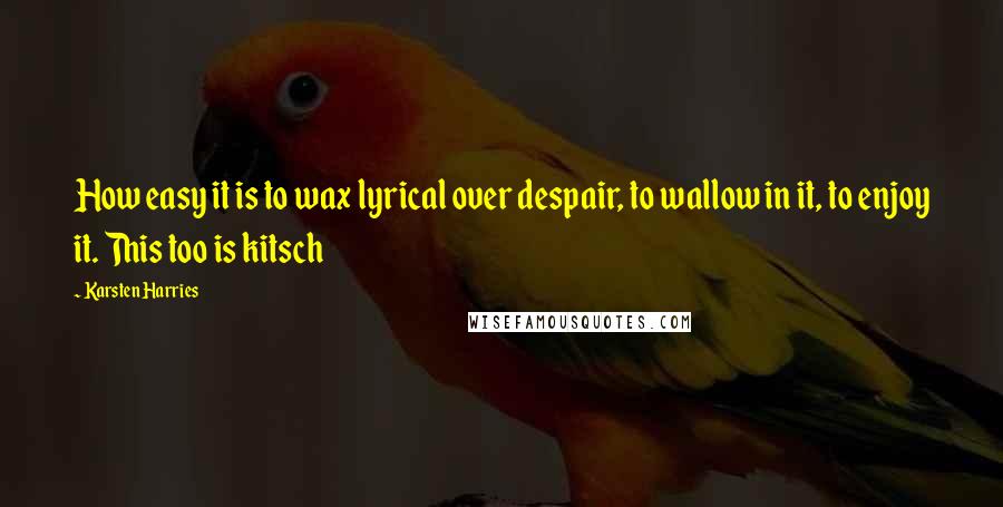 Karsten Harries Quotes: How easy it is to wax lyrical over despair, to wallow in it, to enjoy it. This too is kitsch