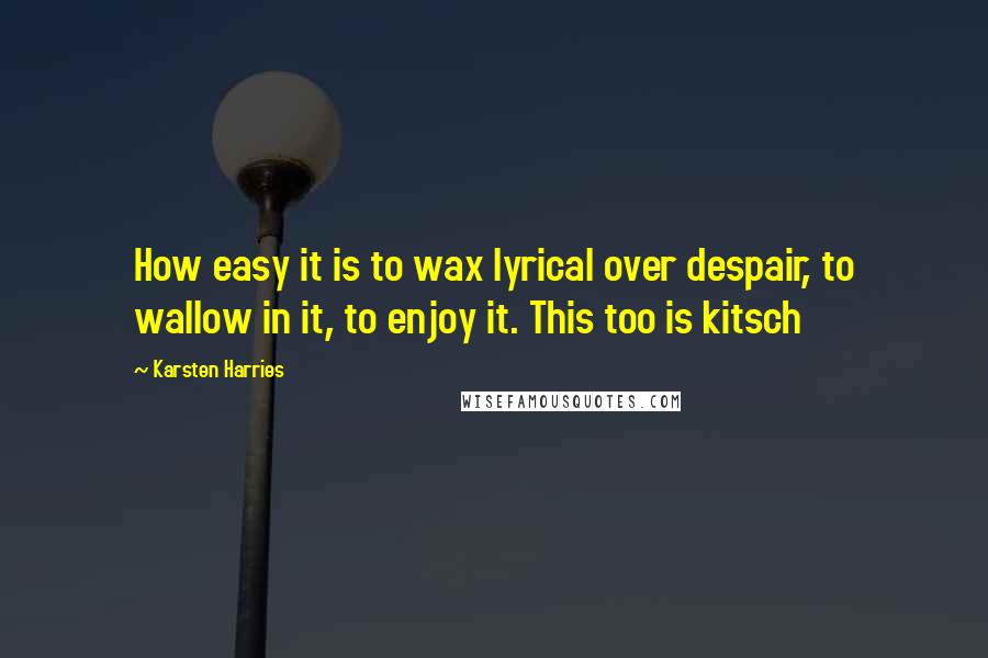 Karsten Harries Quotes: How easy it is to wax lyrical over despair, to wallow in it, to enjoy it. This too is kitsch