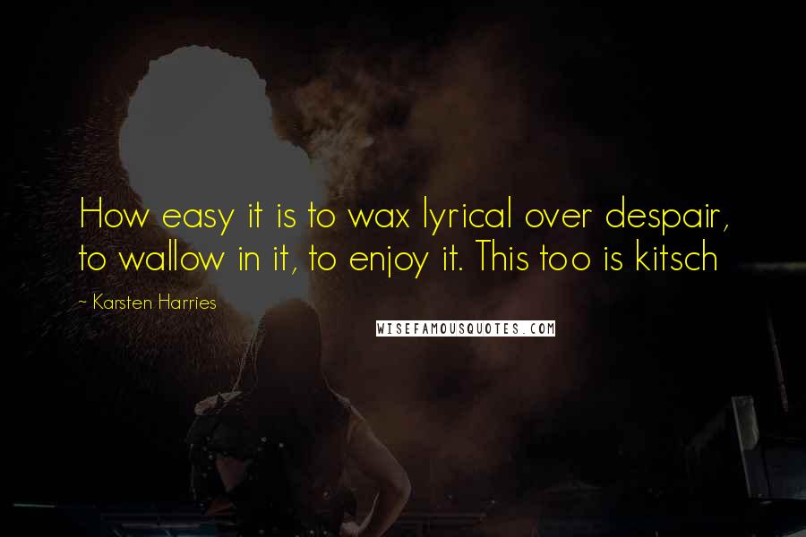 Karsten Harries Quotes: How easy it is to wax lyrical over despair, to wallow in it, to enjoy it. This too is kitsch