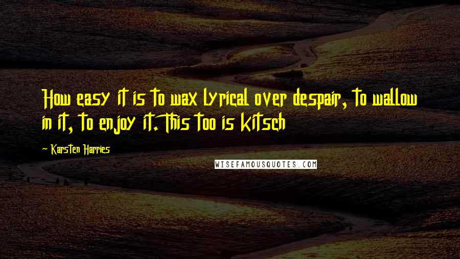 Karsten Harries Quotes: How easy it is to wax lyrical over despair, to wallow in it, to enjoy it. This too is kitsch