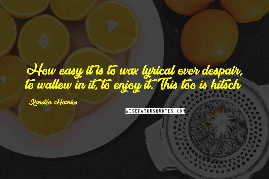 Karsten Harries Quotes: How easy it is to wax lyrical over despair, to wallow in it, to enjoy it. This too is kitsch