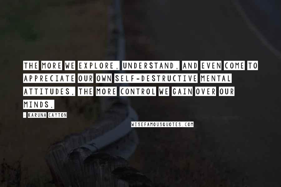 Karuna Cayton Quotes: The more we explore, understand, and even come to appreciate our own self-destructive mental attitudes, the more control we gain over our minds.