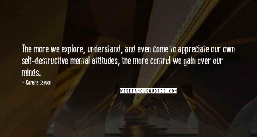 Karuna Cayton Quotes: The more we explore, understand, and even come to appreciate our own self-destructive mental attitudes, the more control we gain over our minds.