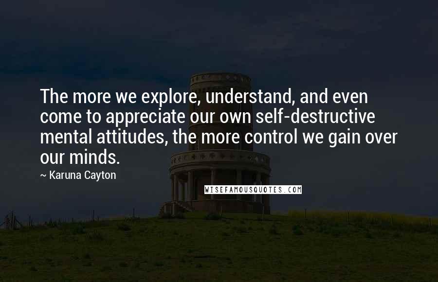 Karuna Cayton Quotes: The more we explore, understand, and even come to appreciate our own self-destructive mental attitudes, the more control we gain over our minds.