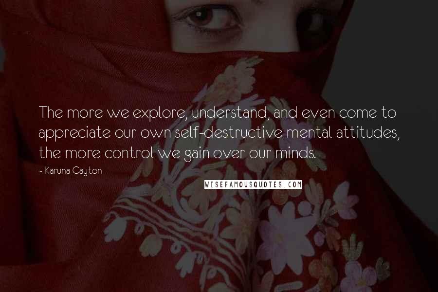 Karuna Cayton Quotes: The more we explore, understand, and even come to appreciate our own self-destructive mental attitudes, the more control we gain over our minds.