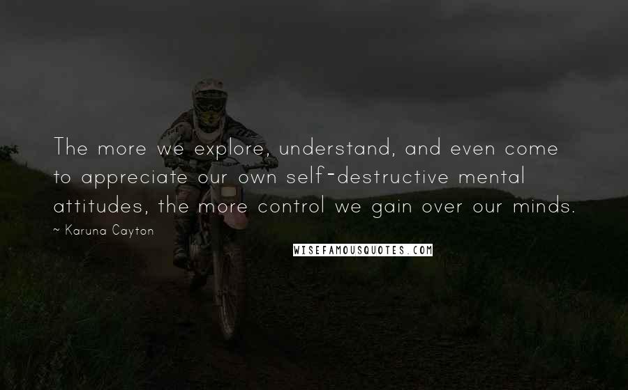 Karuna Cayton Quotes: The more we explore, understand, and even come to appreciate our own self-destructive mental attitudes, the more control we gain over our minds.