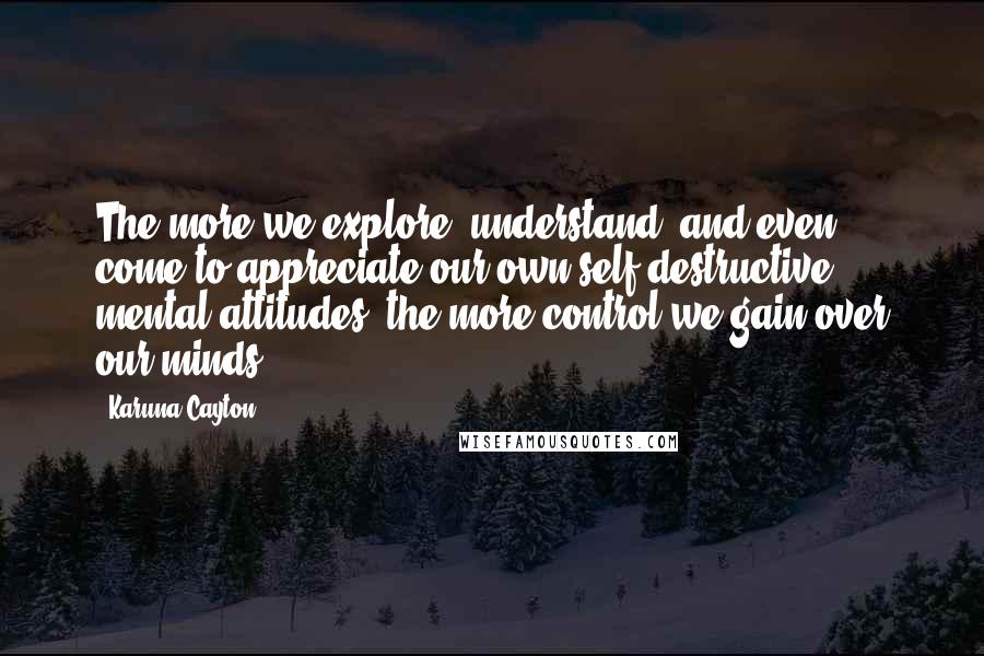 Karuna Cayton Quotes: The more we explore, understand, and even come to appreciate our own self-destructive mental attitudes, the more control we gain over our minds.