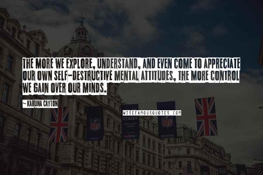 Karuna Cayton Quotes: The more we explore, understand, and even come to appreciate our own self-destructive mental attitudes, the more control we gain over our minds.