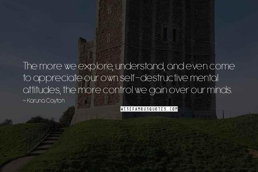 Karuna Cayton Quotes: The more we explore, understand, and even come to appreciate our own self-destructive mental attitudes, the more control we gain over our minds.