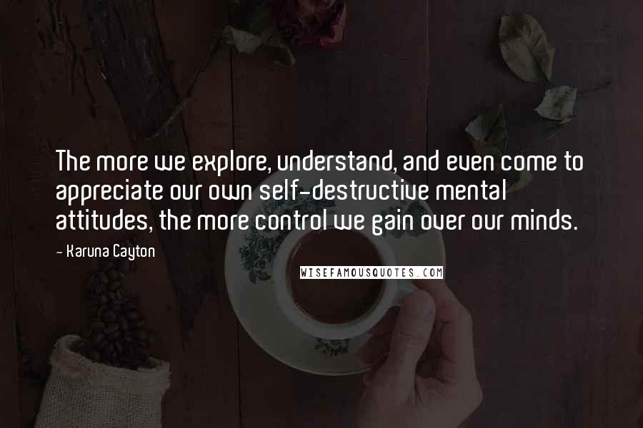 Karuna Cayton Quotes: The more we explore, understand, and even come to appreciate our own self-destructive mental attitudes, the more control we gain over our minds.