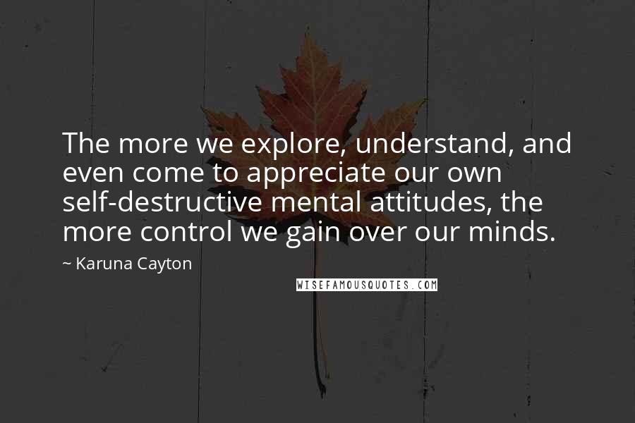 Karuna Cayton Quotes: The more we explore, understand, and even come to appreciate our own self-destructive mental attitudes, the more control we gain over our minds.