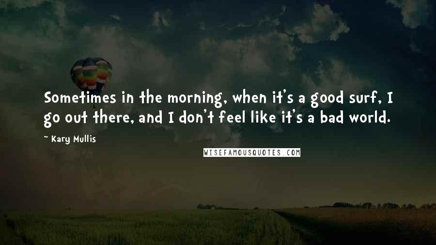 Kary Mullis Quotes: Sometimes in the morning, when it's a good surf, I go out there, and I don't feel like it's a bad world.