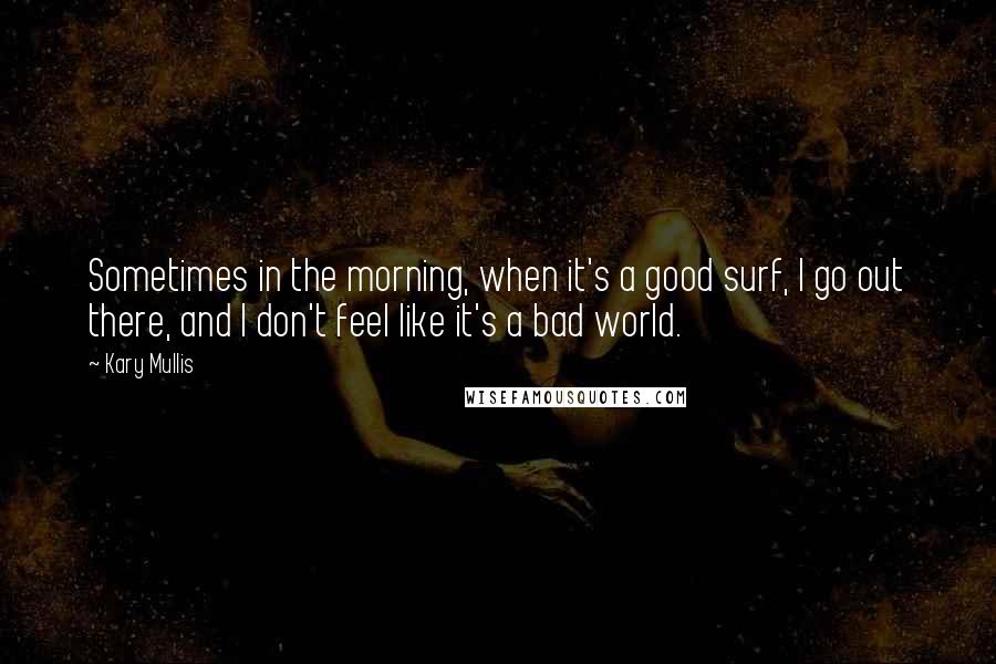 Kary Mullis Quotes: Sometimes in the morning, when it's a good surf, I go out there, and I don't feel like it's a bad world.