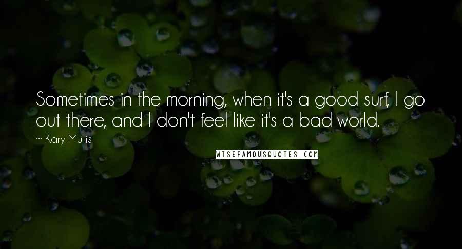 Kary Mullis Quotes: Sometimes in the morning, when it's a good surf, I go out there, and I don't feel like it's a bad world.