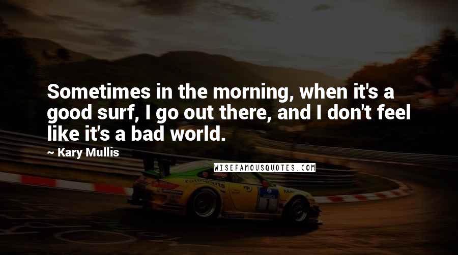 Kary Mullis Quotes: Sometimes in the morning, when it's a good surf, I go out there, and I don't feel like it's a bad world.