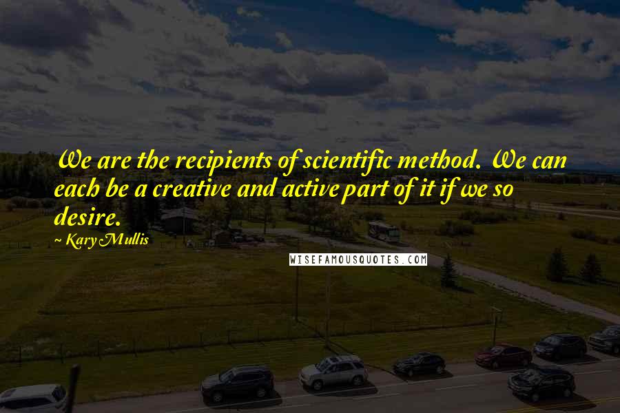 Kary Mullis Quotes: We are the recipients of scientific method. We can each be a creative and active part of it if we so desire.