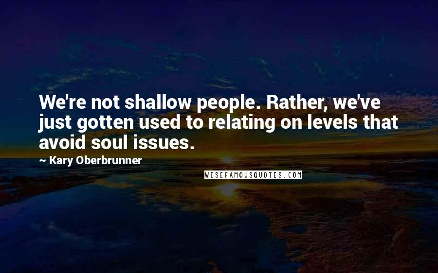 Kary Oberbrunner Quotes: We're not shallow people. Rather, we've just gotten used to relating on levels that avoid soul issues.