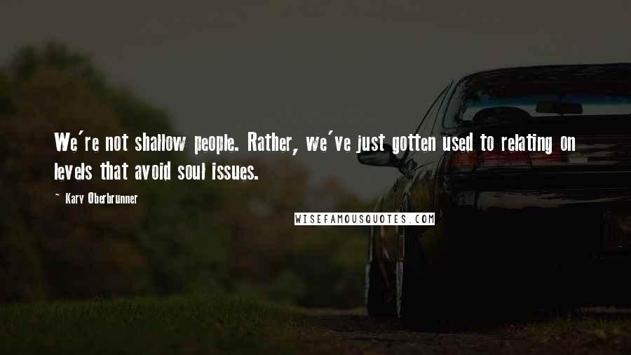 Kary Oberbrunner Quotes: We're not shallow people. Rather, we've just gotten used to relating on levels that avoid soul issues.