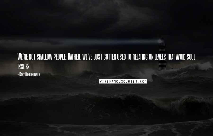 Kary Oberbrunner Quotes: We're not shallow people. Rather, we've just gotten used to relating on levels that avoid soul issues.