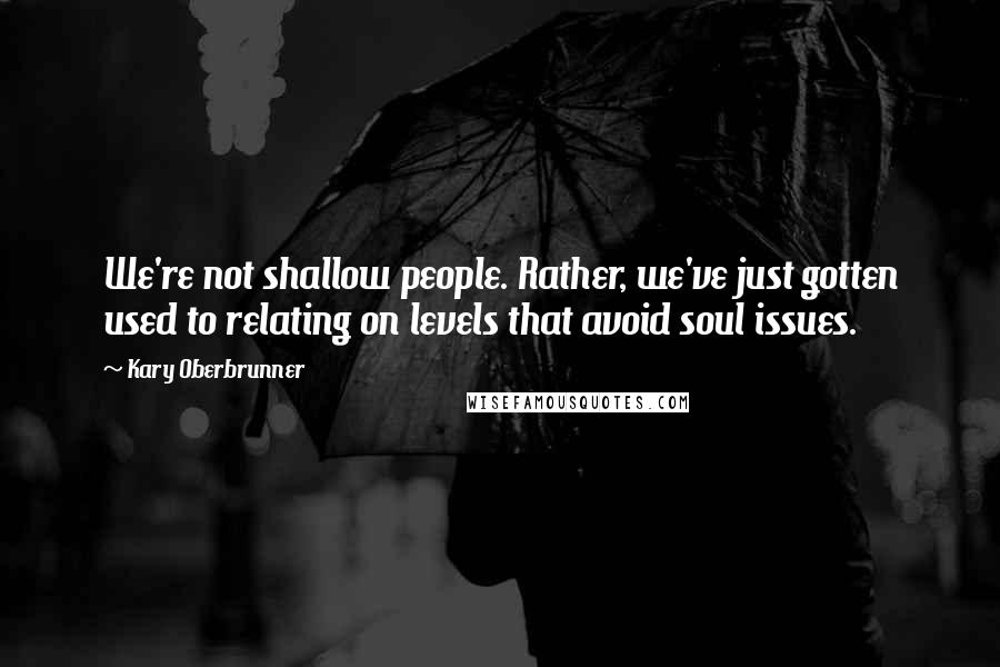 Kary Oberbrunner Quotes: We're not shallow people. Rather, we've just gotten used to relating on levels that avoid soul issues.