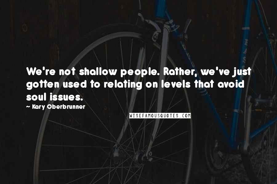 Kary Oberbrunner Quotes: We're not shallow people. Rather, we've just gotten used to relating on levels that avoid soul issues.