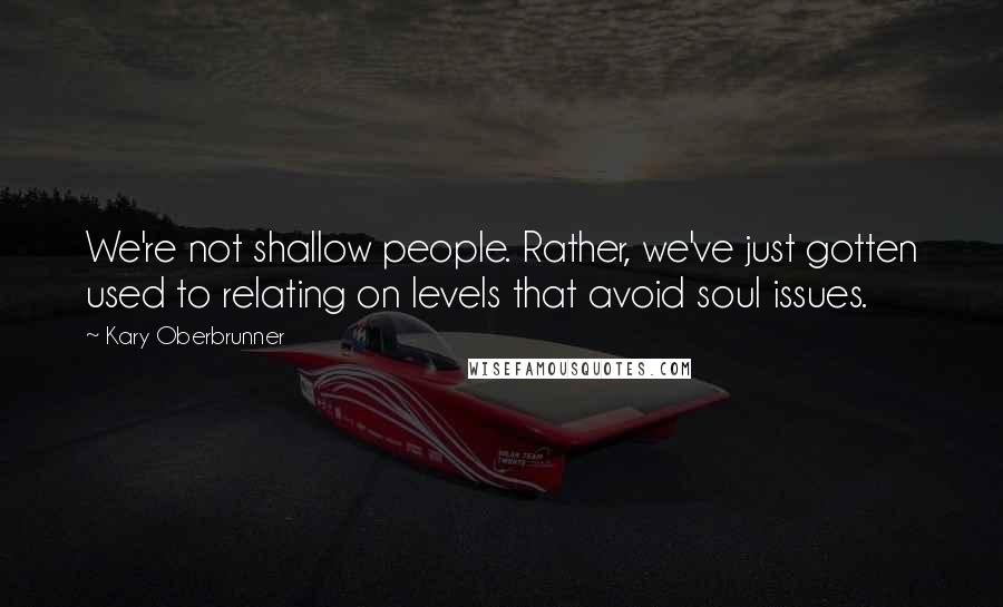 Kary Oberbrunner Quotes: We're not shallow people. Rather, we've just gotten used to relating on levels that avoid soul issues.