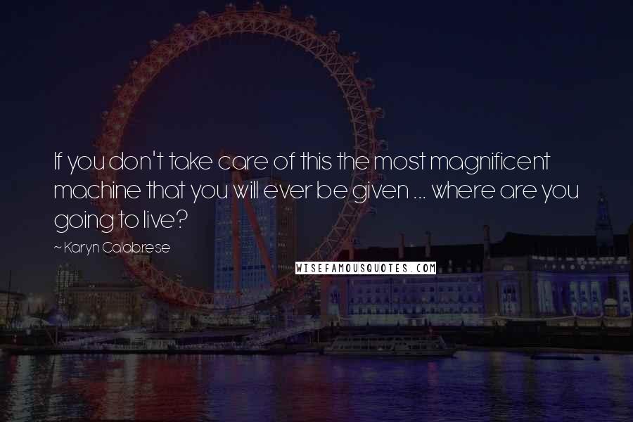 Karyn Calabrese Quotes: If you don't take care of this the most magnificent machine that you will ever be given ... where are you going to live?