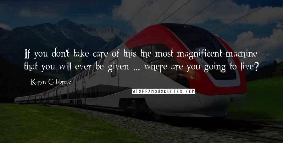 Karyn Calabrese Quotes: If you don't take care of this the most magnificent machine that you will ever be given ... where are you going to live?