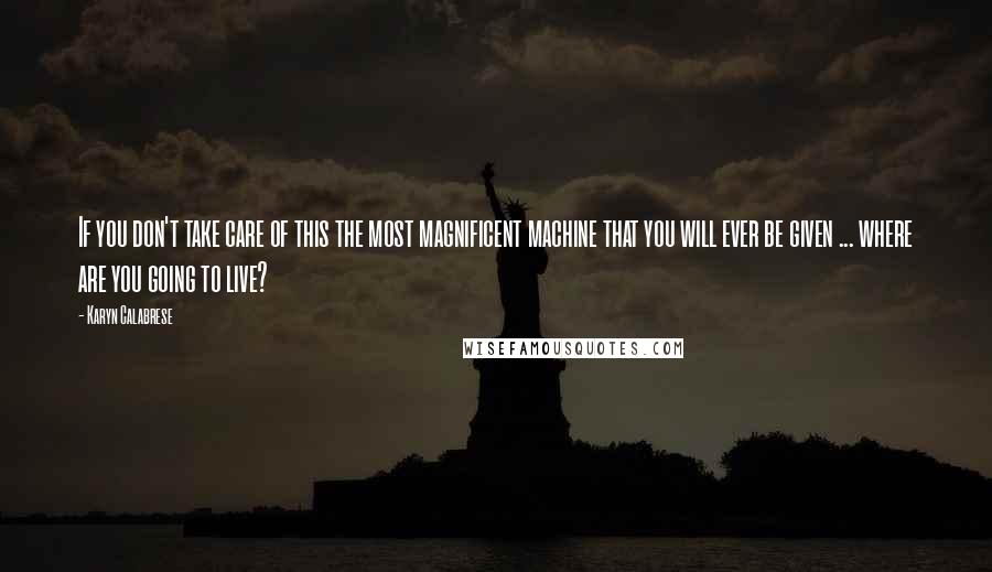 Karyn Calabrese Quotes: If you don't take care of this the most magnificent machine that you will ever be given ... where are you going to live?