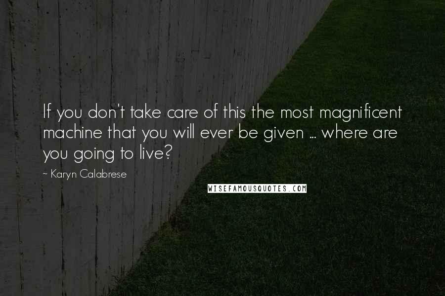 Karyn Calabrese Quotes: If you don't take care of this the most magnificent machine that you will ever be given ... where are you going to live?