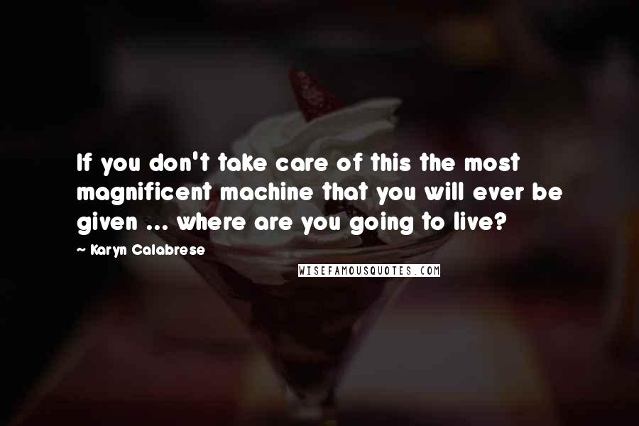 Karyn Calabrese Quotes: If you don't take care of this the most magnificent machine that you will ever be given ... where are you going to live?