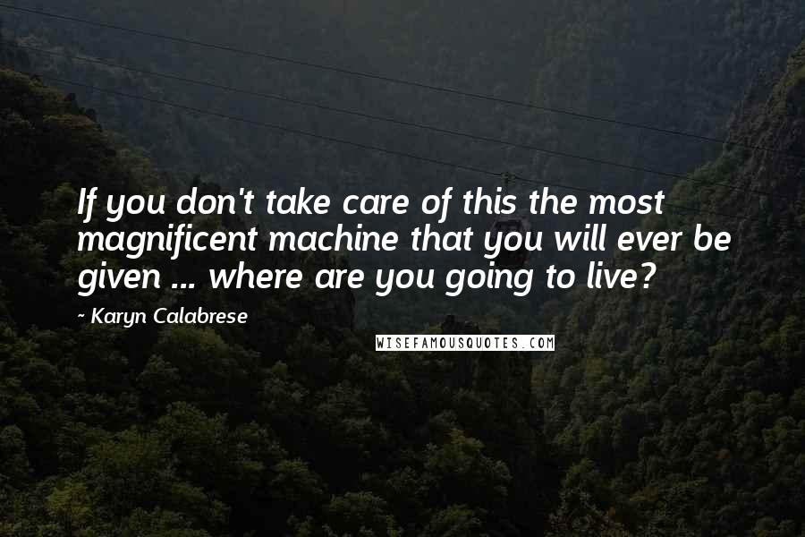 Karyn Calabrese Quotes: If you don't take care of this the most magnificent machine that you will ever be given ... where are you going to live?