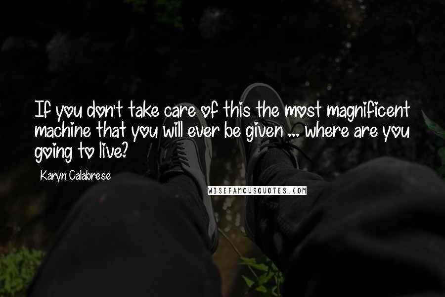 Karyn Calabrese Quotes: If you don't take care of this the most magnificent machine that you will ever be given ... where are you going to live?