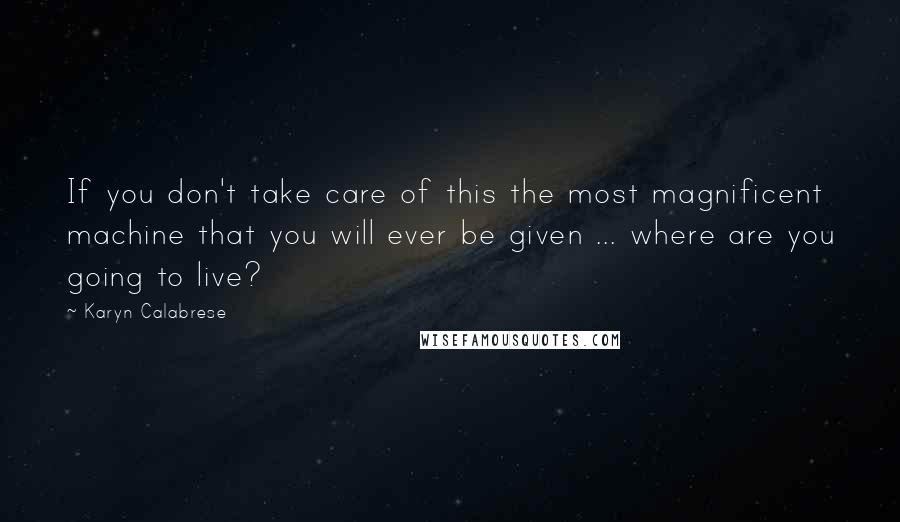 Karyn Calabrese Quotes: If you don't take care of this the most magnificent machine that you will ever be given ... where are you going to live?