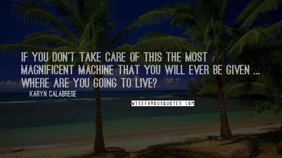 Karyn Calabrese Quotes: If you don't take care of this the most magnificent machine that you will ever be given ... where are you going to live?