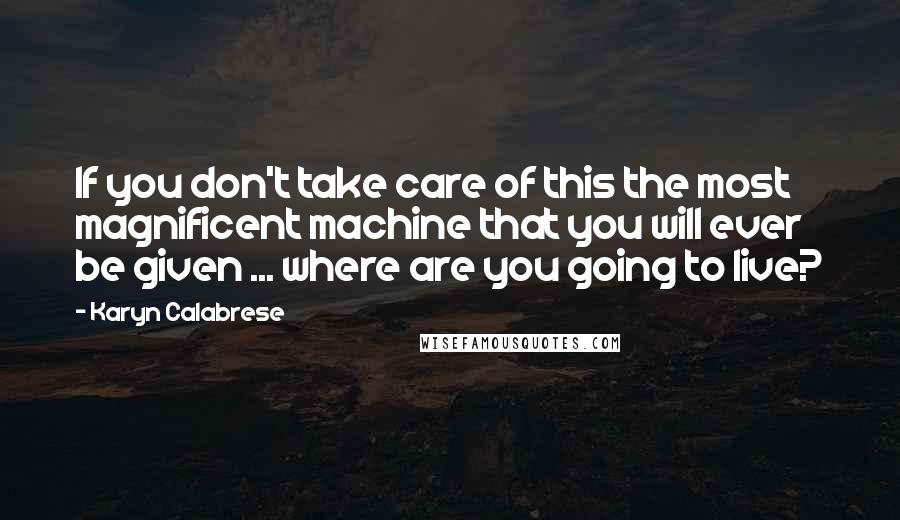 Karyn Calabrese Quotes: If you don't take care of this the most magnificent machine that you will ever be given ... where are you going to live?