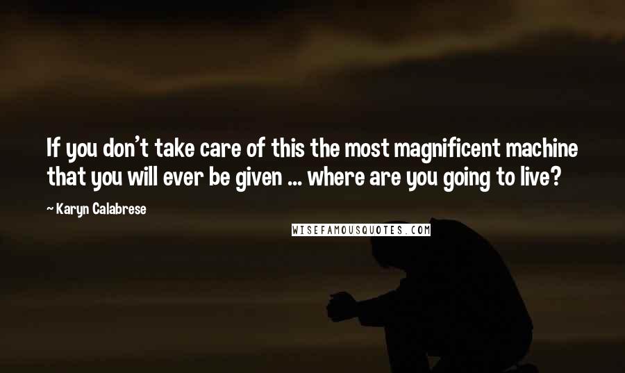 Karyn Calabrese Quotes: If you don't take care of this the most magnificent machine that you will ever be given ... where are you going to live?