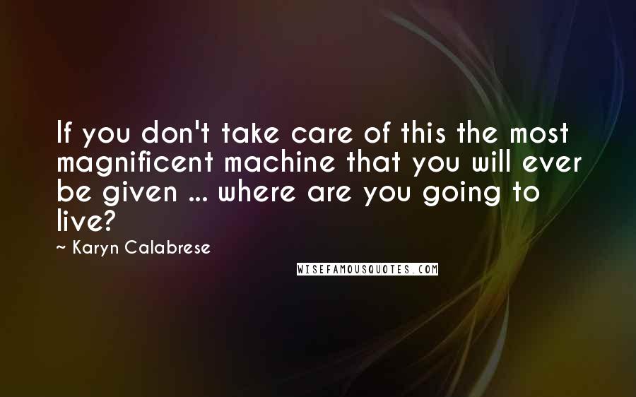 Karyn Calabrese Quotes: If you don't take care of this the most magnificent machine that you will ever be given ... where are you going to live?