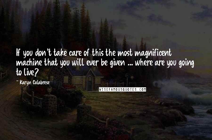 Karyn Calabrese Quotes: If you don't take care of this the most magnificent machine that you will ever be given ... where are you going to live?