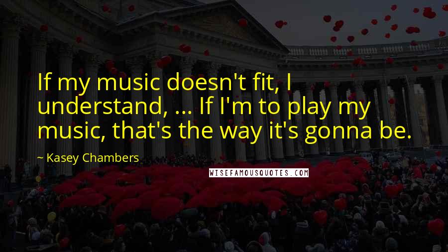 Kasey Chambers Quotes: If my music doesn't fit, I understand, ... If I'm to play my music, that's the way it's gonna be.