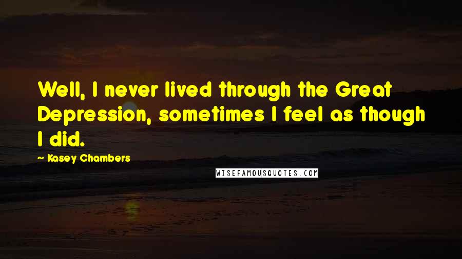 Kasey Chambers Quotes: Well, I never lived through the Great Depression, sometimes I feel as though I did.