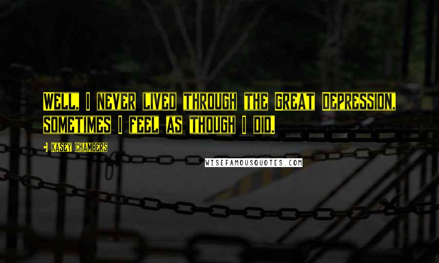 Kasey Chambers Quotes: Well, I never lived through the Great Depression, sometimes I feel as though I did.