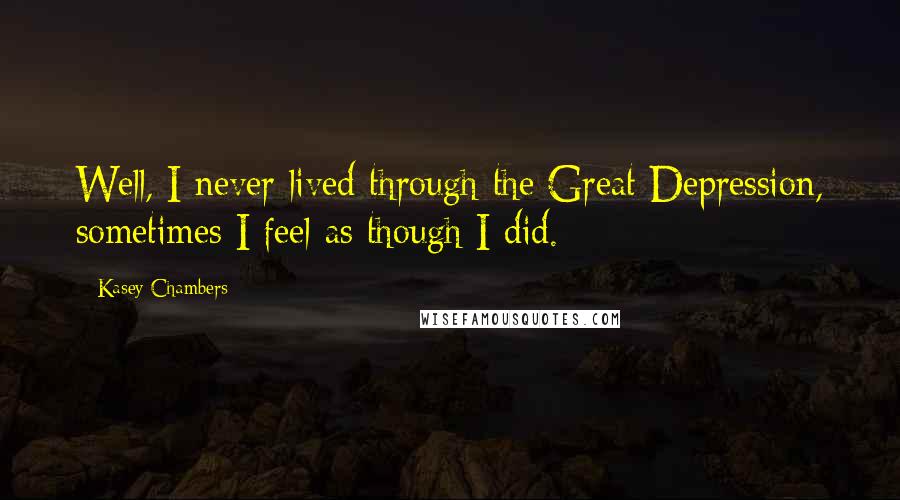 Kasey Chambers Quotes: Well, I never lived through the Great Depression, sometimes I feel as though I did.