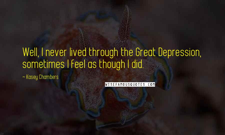 Kasey Chambers Quotes: Well, I never lived through the Great Depression, sometimes I feel as though I did.