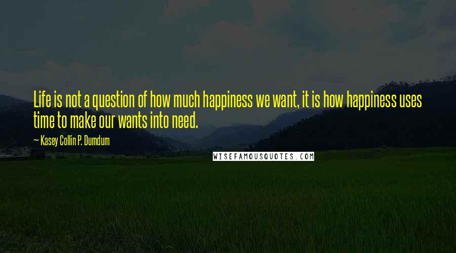 Kasey Collin P. Dumdum Quotes: Life is not a question of how much happiness we want, it is how happiness uses time to make our wants into need.