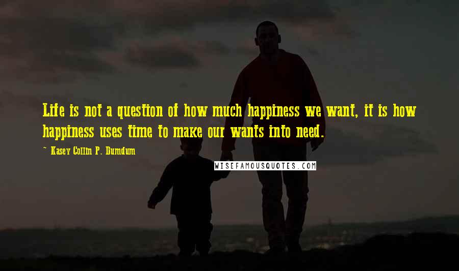 Kasey Collin P. Dumdum Quotes: Life is not a question of how much happiness we want, it is how happiness uses time to make our wants into need.