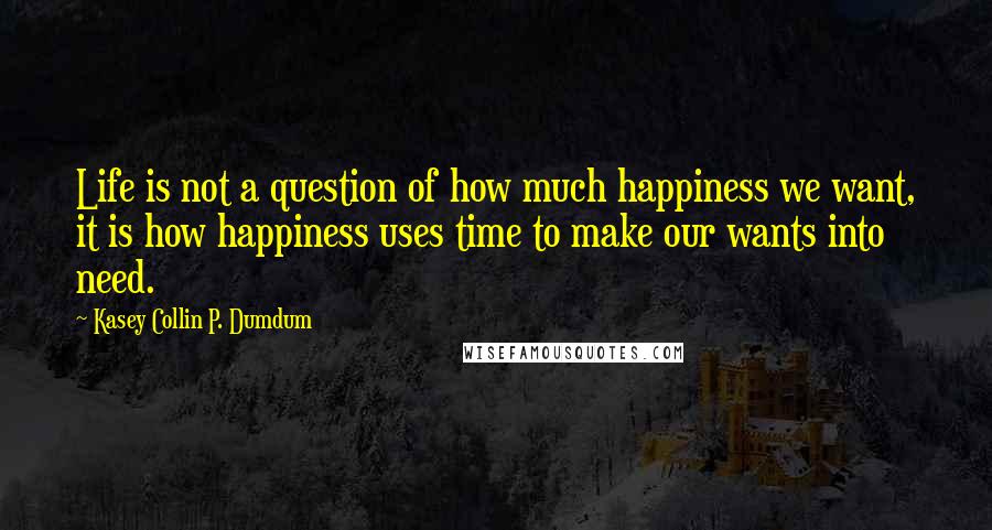 Kasey Collin P. Dumdum Quotes: Life is not a question of how much happiness we want, it is how happiness uses time to make our wants into need.