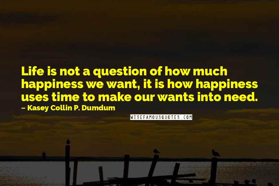Kasey Collin P. Dumdum Quotes: Life is not a question of how much happiness we want, it is how happiness uses time to make our wants into need.