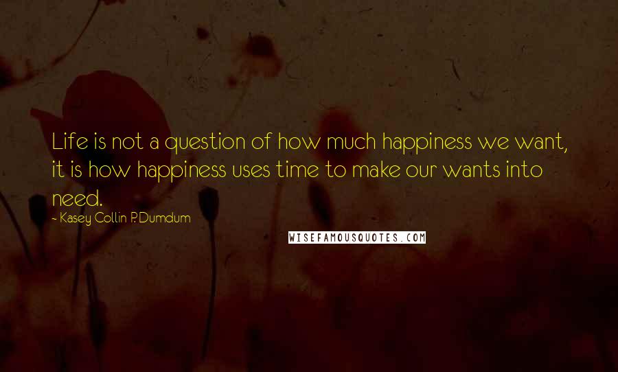 Kasey Collin P. Dumdum Quotes: Life is not a question of how much happiness we want, it is how happiness uses time to make our wants into need.